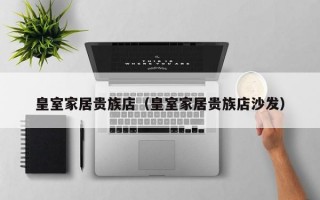 皇室家居贵族店（皇室家居贵族店沙发）