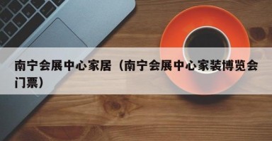 南宁会展中心家居（南宁会展中心家装博览会门票）