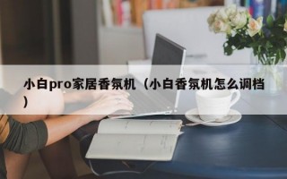 小白pro家居香氛机（小白香氛机怎么调档）